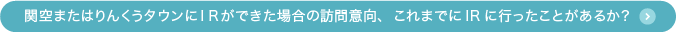 関空またはりんくうタウンにIRができた場合の訪問意向、これまでにIRに行ったことがあるか？